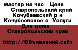 мастар на час › Цена ­ 200 - Ставропольский край, Кочубеевский р-н, Кочубеевское с. Услуги » Для дома   . Ставропольский край